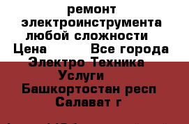 ремонт электроинструмента любой сложности › Цена ­ 100 - Все города Электро-Техника » Услуги   . Башкортостан респ.,Салават г.